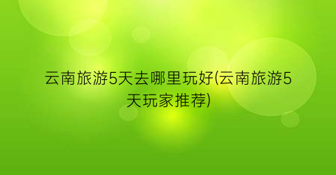 云南旅游5天去哪里玩好(云南旅游5天玩家推荐)
