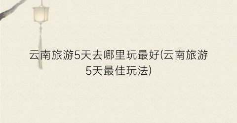 云南旅游5天去哪里玩最好(云南旅游5天最佳玩法)