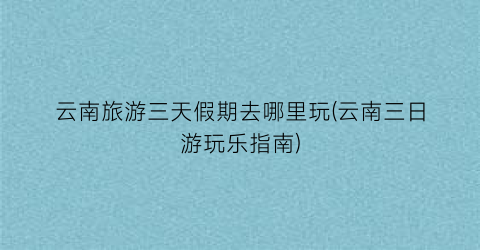 云南旅游三天假期去哪里玩(云南三日游玩乐指南)