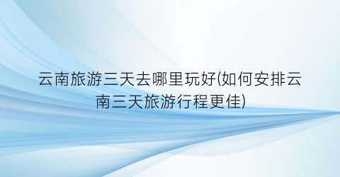 云南旅游三天去哪里玩好(如何安排云南三天旅游行程更佳)