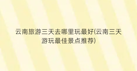 云南旅游三天去哪里玩最好(云南三天游玩最佳景点推荐)
