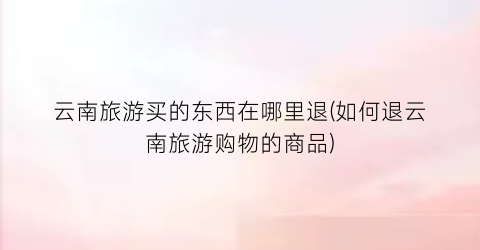 云南旅游买的东西在哪里退(如何退云南旅游购物的商品)