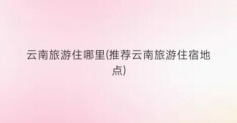 云南旅游住哪里(推荐云南旅游住宿地点)