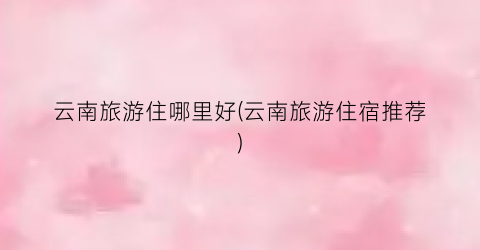 云南旅游住哪里好(云南旅游住宿推荐)