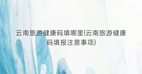云南旅游健康码填哪里(云南旅游健康码填报注意事项)