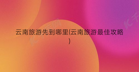 云南旅游先到哪里(云南旅游最佳攻略)