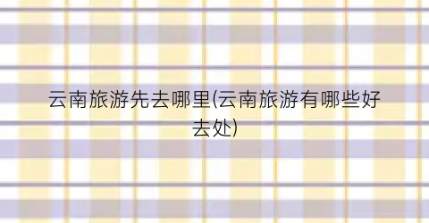 云南旅游先去哪里(云南旅游有哪些好去处)