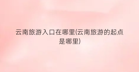 云南旅游入口在哪里(云南旅游的起点是哪里)