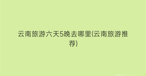 云南旅游六天5晚去哪里(云南旅游推荐)