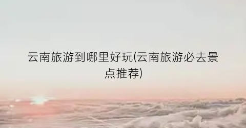 云南旅游到哪里好玩(云南旅游必去景点推荐)
