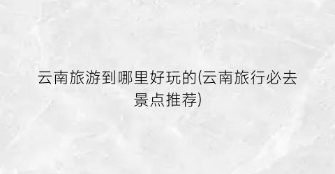 云南旅游到哪里好玩的(云南旅行必去景点推荐)