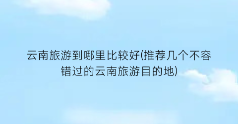 云南旅游到哪里比较好(推荐几个不容错过的云南旅游目的地)