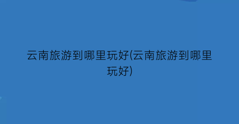 云南旅游到哪里玩好(云南旅游到哪里玩好)