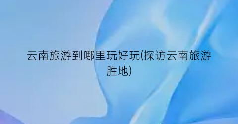 云南旅游到哪里玩好玩(探访云南旅游胜地)