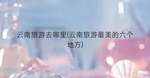 云南旅游去哪里(云南旅游最美的六个地方)