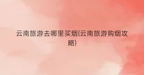 云南旅游去哪里买烟(云南旅游购烟攻略)