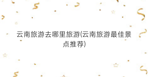云南旅游去哪里旅游(云南旅游最佳景点推荐)