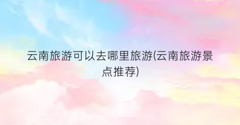 云南旅游可以去哪里旅游(云南旅游景点推荐)