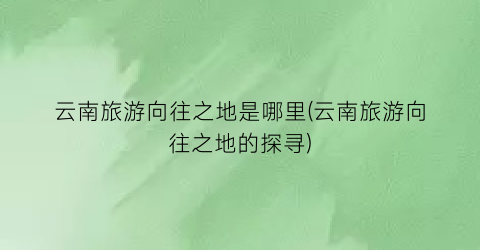 云南旅游向往之地是哪里(云南旅游向往之地的探寻)