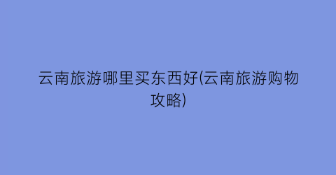 云南旅游哪里买东西好(云南旅游购物攻略)