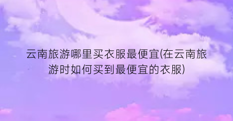 云南旅游哪里买衣服最便宜(在云南旅游时如何买到最便宜的衣服)