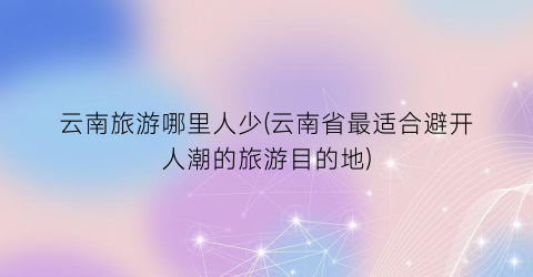 云南旅游哪里人少(云南省最适合避开人潮的旅游目的地)