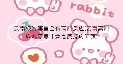 云南旅游哪里会有高原反应(云南高原旅游需要注意高原反应问题)