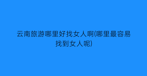 云南旅游哪里好找女人啊(哪里最容易找到女人呢)