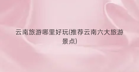 云南旅游哪里好玩(推荐云南六大旅游景点)