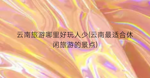 云南旅游哪里好玩人少(云南最适合休闲旅游的景点)