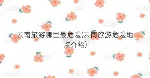 云南旅游哪里最危险(云南旅游危险地点介绍)