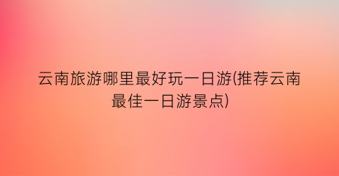 云南旅游哪里最好玩一日游(推荐云南最佳一日游景点)