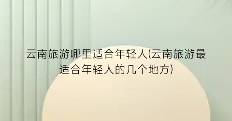 云南旅游哪里适合年轻人(云南旅游最适合年轻人的几个地方)