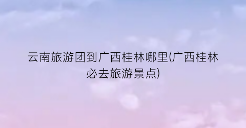 云南旅游团到广西桂林哪里(广西桂林必去旅游景点)