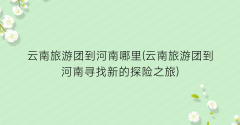 云南旅游团到河南哪里(云南旅游团到河南寻找新的探险之旅)