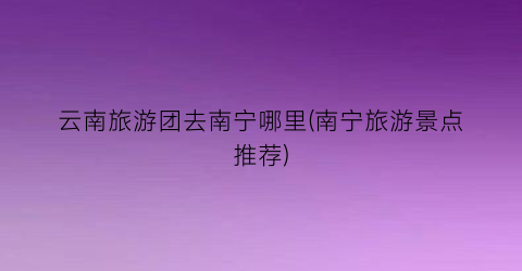 云南旅游团去南宁哪里(南宁旅游景点推荐)