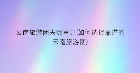 云南旅游团去哪里订(如何选择靠谱的云南旅游团)