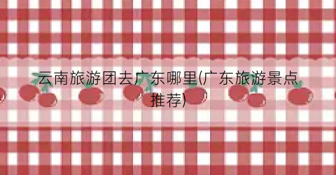 云南旅游团去广东哪里(广东旅游景点推荐)