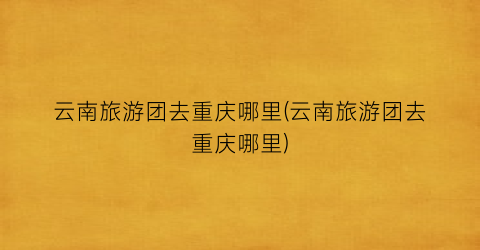 云南旅游团去重庆哪里(云南旅游团去重庆哪里)