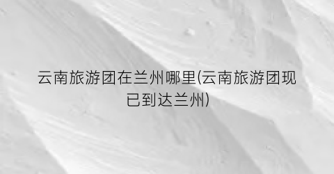 云南旅游团在兰州哪里(云南旅游团现已到达兰州)