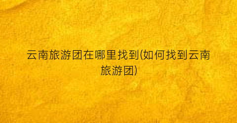 云南旅游团在哪里找到(如何找到云南旅游团)