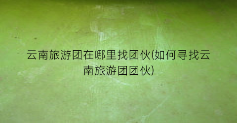 云南旅游团在哪里找团伙(如何寻找云南旅游团团伙)