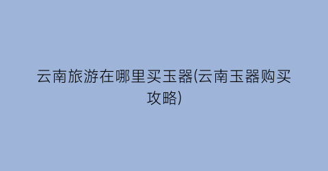 云南旅游在哪里买玉器(云南玉器购买攻略)