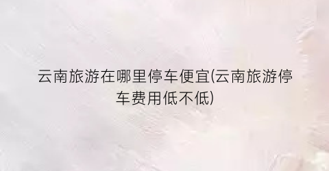 云南旅游在哪里停车便宜(云南旅游停车费用低不低)