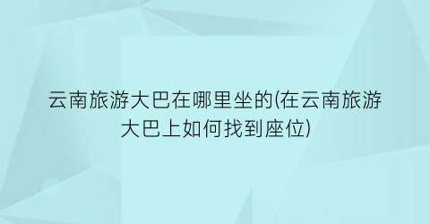 云南旅游大巴在哪里坐的(在云南旅游大巴上如何找到座位)
