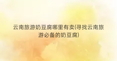 云南旅游奶豆腐哪里有卖(寻找云南旅游必备的奶豆腐)