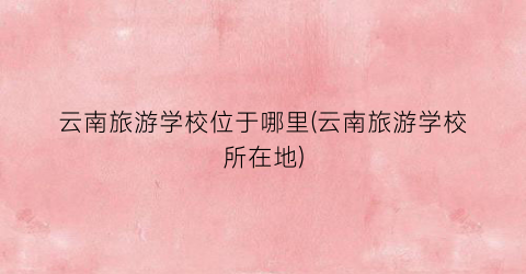 云南旅游学校位于哪里(云南旅游学校所在地)