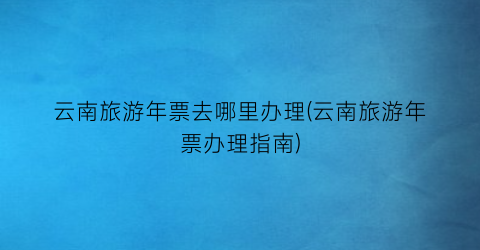云南旅游年票去哪里办理(云南旅游年票办理指南)