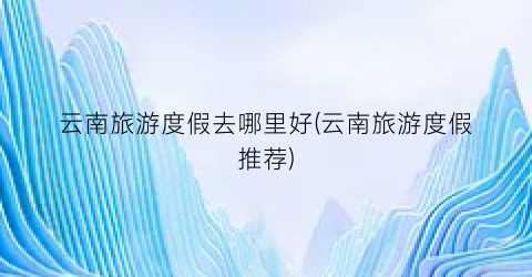 云南旅游度假去哪里好(云南旅游度假推荐)