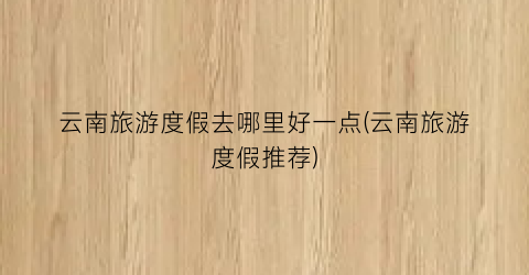 云南旅游度假去哪里好一点(云南旅游度假推荐)
